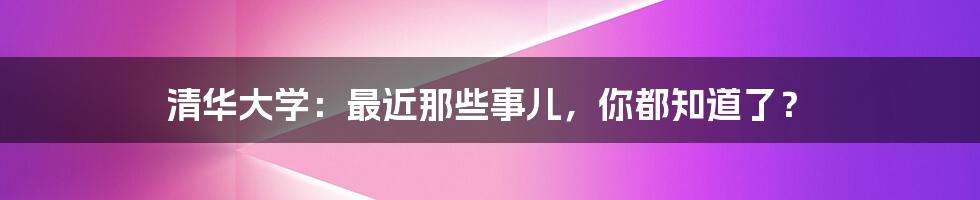 清华大学：最近那些事儿，你都知道了？