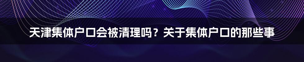 天津集体户口会被清理吗？关于集体户口的那些事