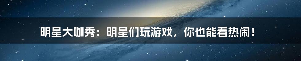 明星大咖秀：明星们玩游戏，你也能看热闹！