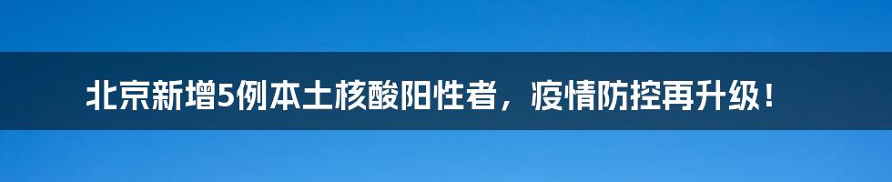 北京新增5例本土核酸阳性者，疫情防控再升级！