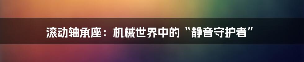 滚动轴承座：机械世界中的“静音守护者”