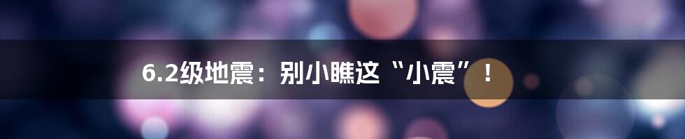 6.2级地震：别小瞧这“小震”！