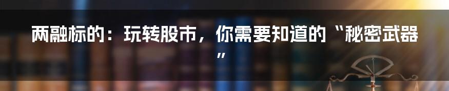 两融标的：玩转股市，你需要知道的“秘密武器”