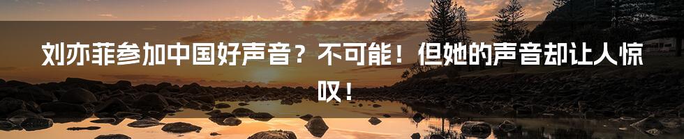 刘亦菲参加中国好声音？不可能！但她的声音却让人惊叹！