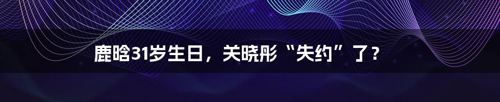 鹿晗31岁生日，关晓彤“失约”了？