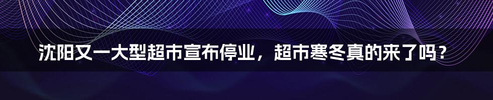 沈阳又一大型超市宣布停业，超市寒冬真的来了吗？