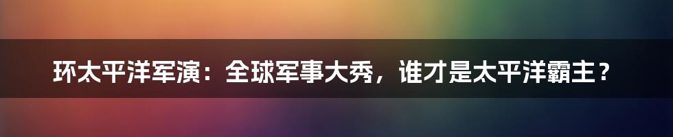 环太平洋军演：全球军事大秀，谁才是太平洋霸主？