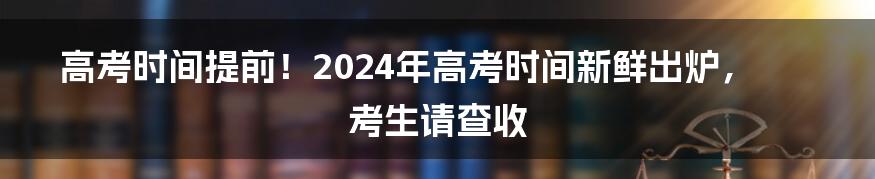 高考时间提前！2024年高考时间新鲜出炉，考生请查收