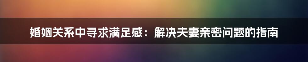 婚姻关系中寻求满足感：解决夫妻亲密问题的指南