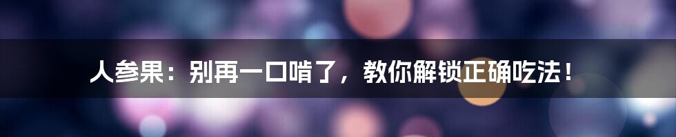 人参果：别再一口啃了，教你解锁正确吃法！