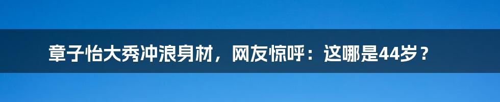 章子怡大秀冲浪身材，网友惊呼：这哪是44岁？