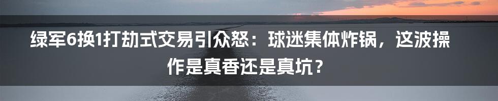 绿军6换1打劫式交易引众怒：球迷集体炸锅，这波操作是真香还是真坑？