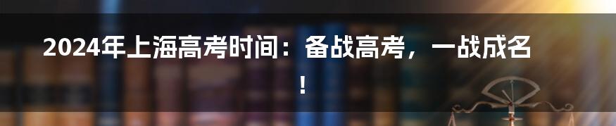 2024年上海高考时间：备战高考，一战成名！