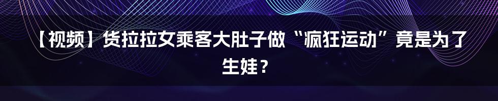 【视频】货拉拉女乘客大肚子做“疯狂运动”竟是为了生娃？