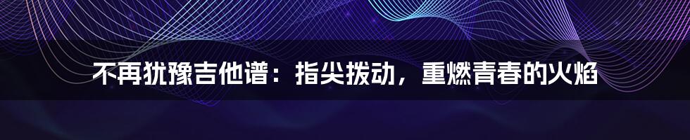 不再犹豫吉他谱：指尖拨动，重燃青春的火焰