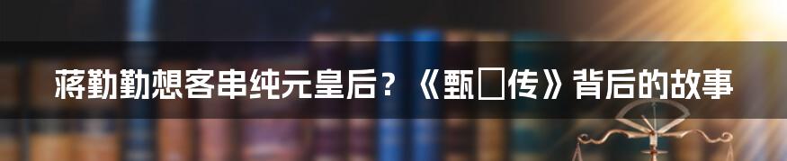 蒋勤勤想客串纯元皇后？《甄嬛传》背后的故事