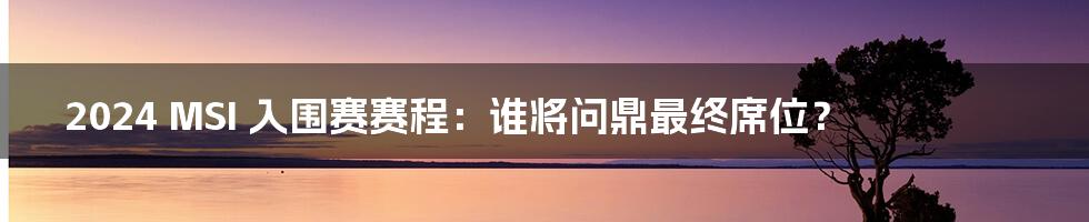 2024 MSI 入围赛赛程：谁将问鼎最终席位？