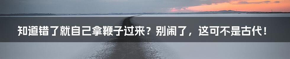 知道错了就自己拿鞭子过来？别闹了，这可不是古代！