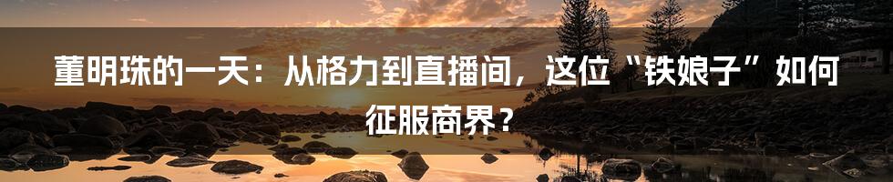 董明珠的一天：从格力到直播间，这位“铁娘子”如何征服商界？