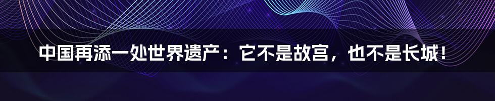 中国再添一处世界遗产：它不是故宫，也不是长城！