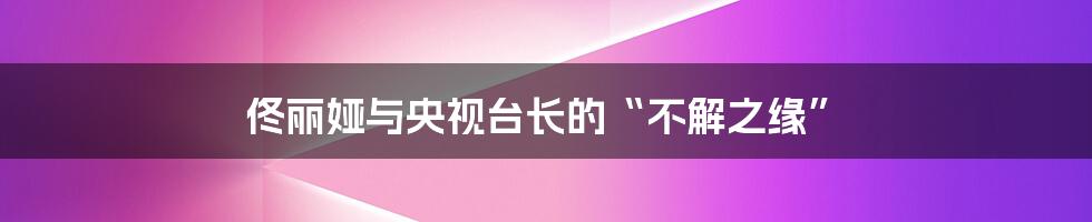 佟丽娅与央视台长的“不解之缘”