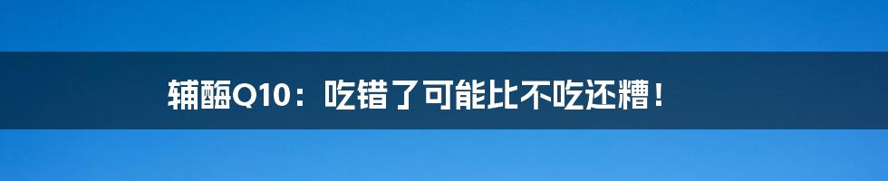 辅酶Q10：吃错了可能比不吃还糟！