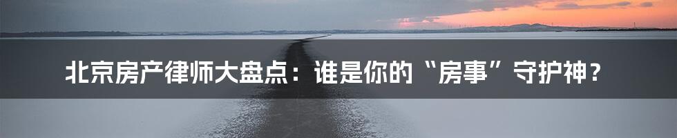 北京房产律师大盘点：谁是你的“房事”守护神？