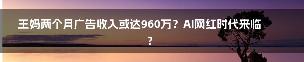 王妈两个月广告收入或达960万？AI网红时代来临？