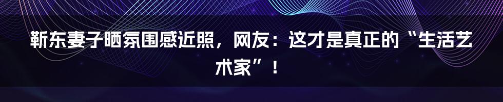 靳东妻子晒氛围感近照，网友：这才是真正的“生活艺术家”！