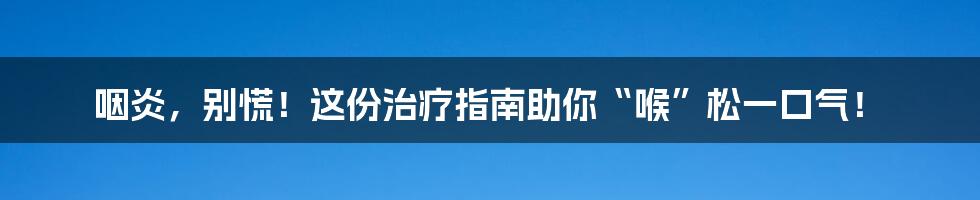 咽炎，别慌！这份治疗指南助你“喉”松一口气！