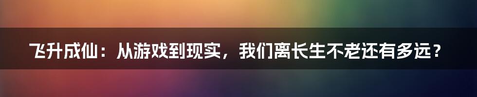 飞升成仙：从游戏到现实，我们离长生不老还有多远？