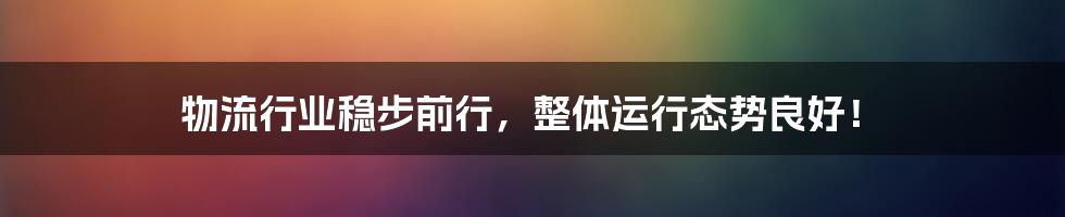 物流行业稳步前行，整体运行态势良好！