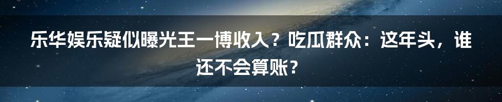 乐华娱乐疑似曝光王一博收入？吃瓜群众：这年头，谁还不会算账？