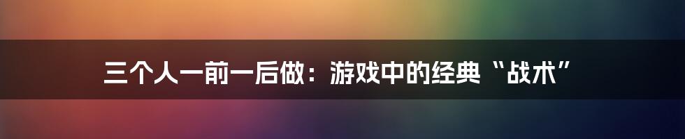 三个人一前一后做：游戏中的经典“战术”