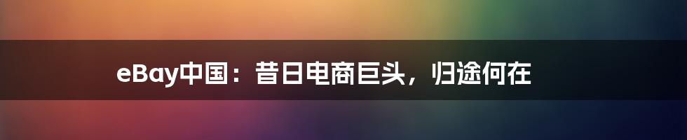 eBay中国：昔日电商巨头，归途何在