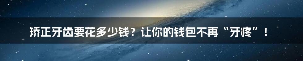 矫正牙齿要花多少钱？让你的钱包不再“牙疼”！