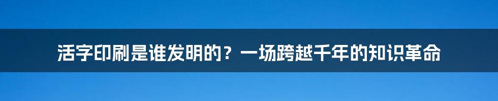 活字印刷是谁发明的？一场跨越千年的知识革命