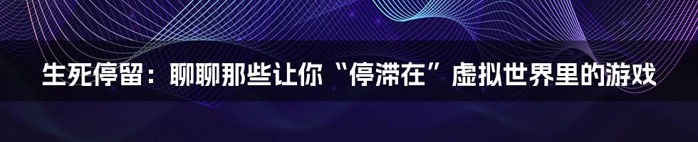 生死停留：聊聊那些让你“停滞在”虚拟世界里的游戏