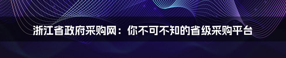 浙江省政府采购网：你不可不知的省级采购平台