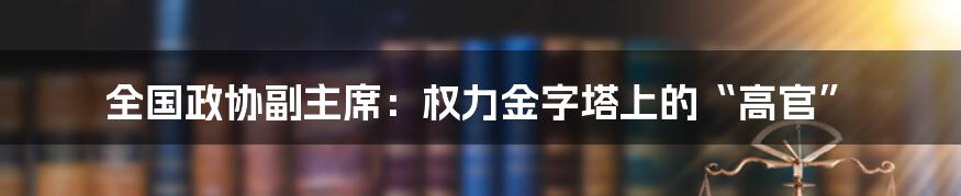 全国政协副主席：权力金字塔上的“高官”