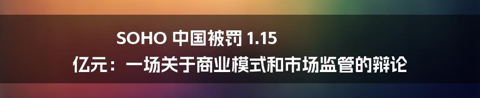 SOHO 中国被罚 1.15 亿元：一场关于商业模式和市场监管的辩论