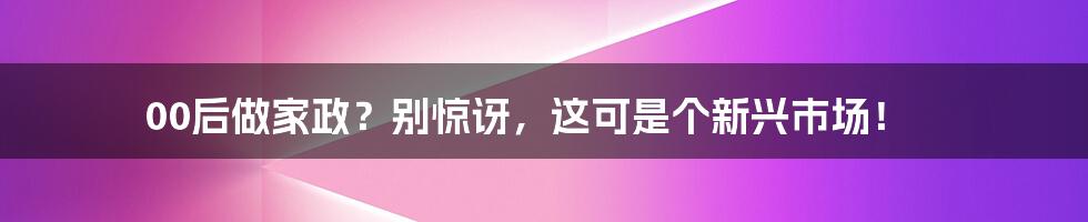 00后做家政？别惊讶，这可是个新兴市场！