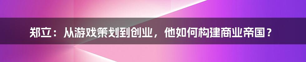 郑立：从游戏策划到创业，他如何构建商业帝国？