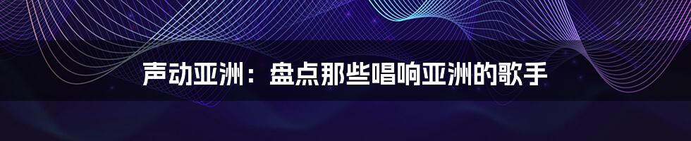 声动亚洲：盘点那些唱响亚洲的歌手