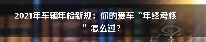 2021年车辆年检新规：你的爱车“年终考核”怎么过？