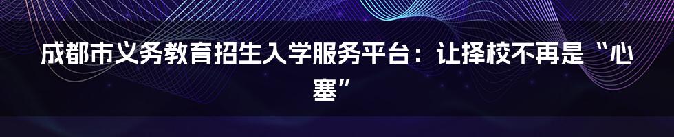 成都市义务教育招生入学服务平台：让择校不再是“心塞”