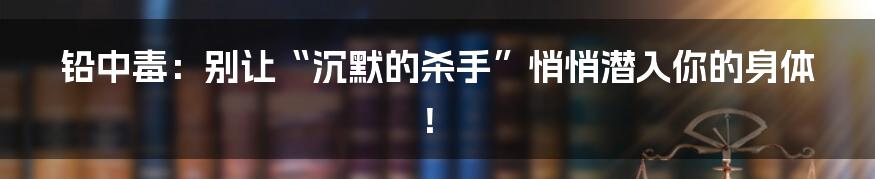 铅中毒：别让“沉默的杀手”悄悄潜入你的身体！