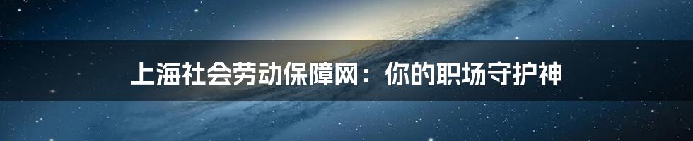 上海社会劳动保障网：你的职场守护神