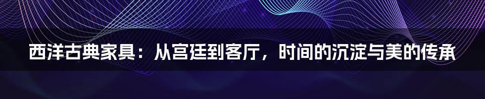 西洋古典家具：从宫廷到客厅，时间的沉淀与美的传承