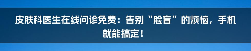 皮肤科医生在线问诊免费：告别“脸盲”的烦恼，手机就能搞定！